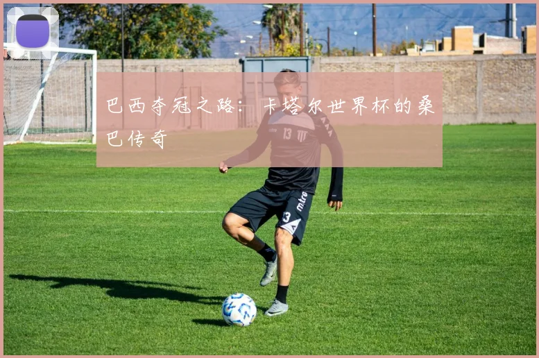 巴西夺冠之路：卡塔尔世界杯的桑巴传奇