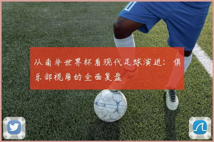 从南非世界杯看现代足球演进：俱乐部视角的全面复盘